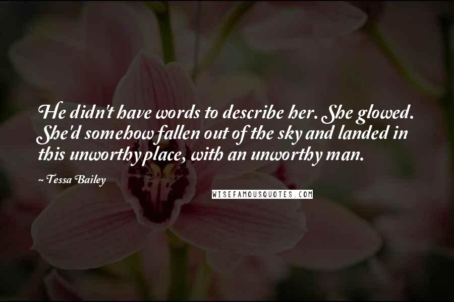 Tessa Bailey Quotes: He didn't have words to describe her. She glowed. She'd somehow fallen out of the sky and landed in this unworthy place, with an unworthy man.