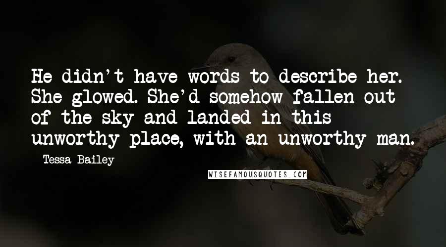 Tessa Bailey Quotes: He didn't have words to describe her. She glowed. She'd somehow fallen out of the sky and landed in this unworthy place, with an unworthy man.