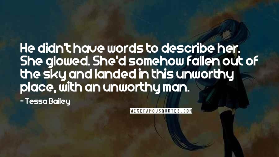 Tessa Bailey Quotes: He didn't have words to describe her. She glowed. She'd somehow fallen out of the sky and landed in this unworthy place, with an unworthy man.