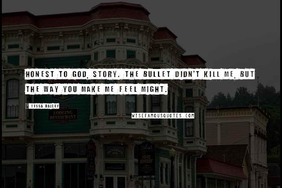 Tessa Bailey Quotes: Honest to God, Story. The bullet didn't kill me, but the way you make me feel might.