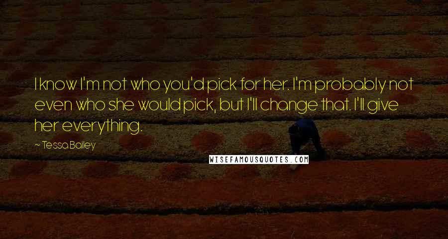 Tessa Bailey Quotes: I know I'm not who you'd pick for her. I'm probably not even who she would pick, but I'll change that. I'll give her everything.