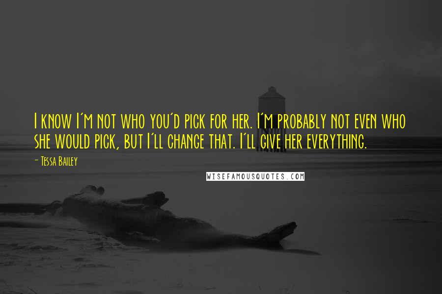 Tessa Bailey Quotes: I know I'm not who you'd pick for her. I'm probably not even who she would pick, but I'll change that. I'll give her everything.