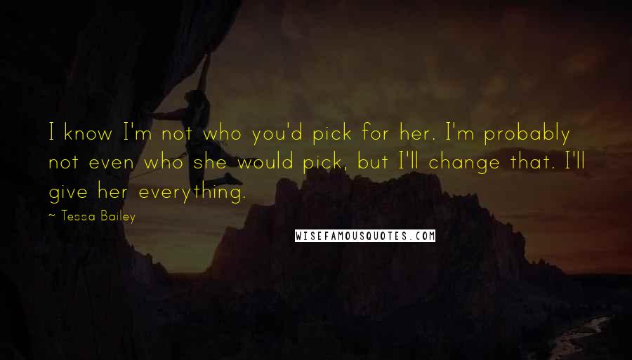 Tessa Bailey Quotes: I know I'm not who you'd pick for her. I'm probably not even who she would pick, but I'll change that. I'll give her everything.