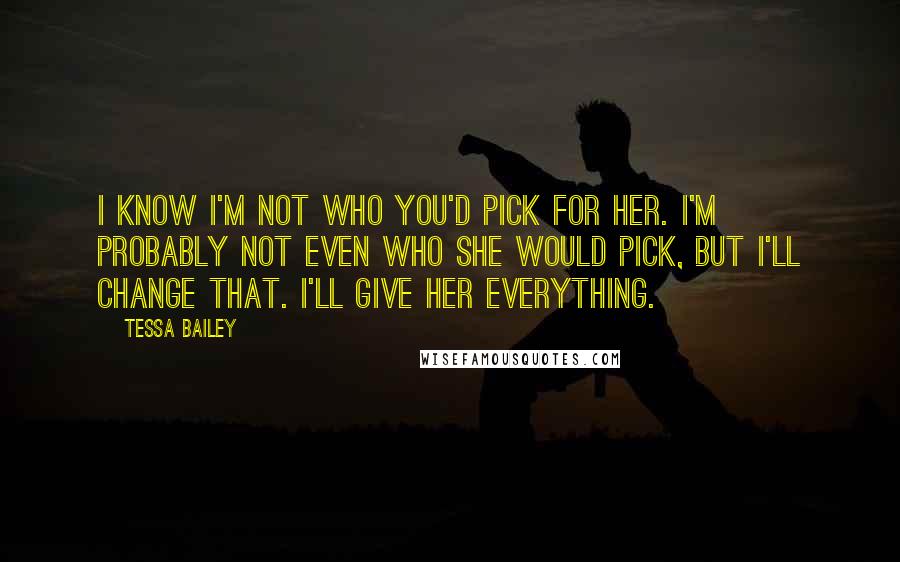 Tessa Bailey Quotes: I know I'm not who you'd pick for her. I'm probably not even who she would pick, but I'll change that. I'll give her everything.