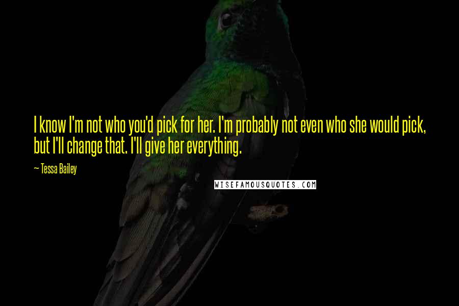 Tessa Bailey Quotes: I know I'm not who you'd pick for her. I'm probably not even who she would pick, but I'll change that. I'll give her everything.