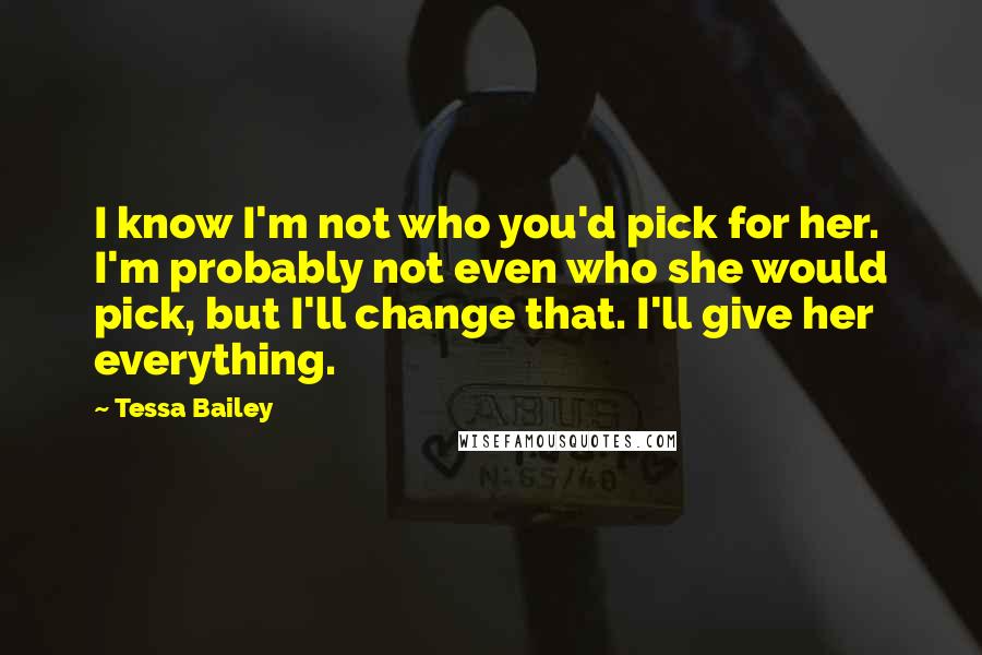 Tessa Bailey Quotes: I know I'm not who you'd pick for her. I'm probably not even who she would pick, but I'll change that. I'll give her everything.