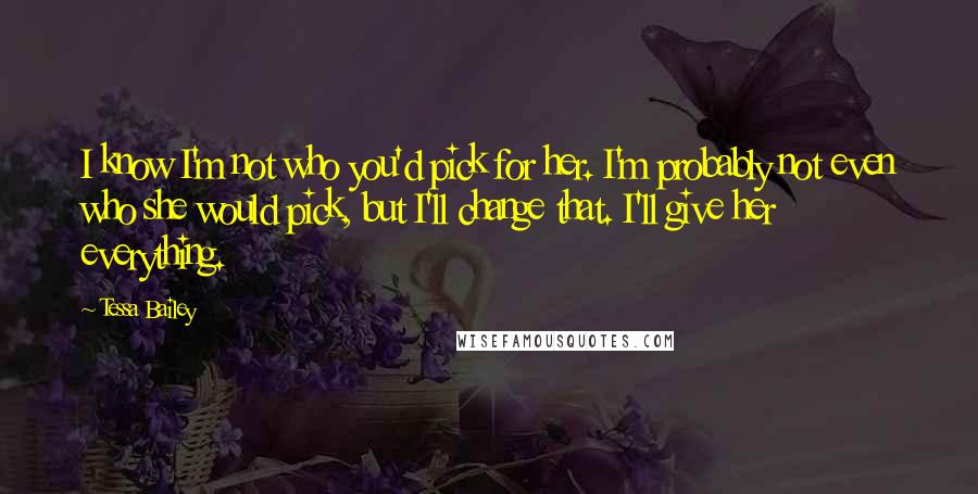 Tessa Bailey Quotes: I know I'm not who you'd pick for her. I'm probably not even who she would pick, but I'll change that. I'll give her everything.