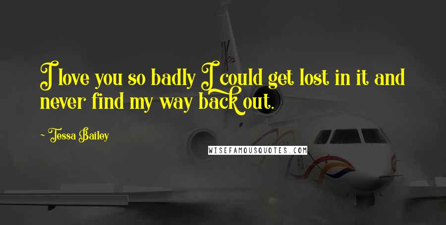 Tessa Bailey Quotes: I love you so badly I could get lost in it and never find my way back out.