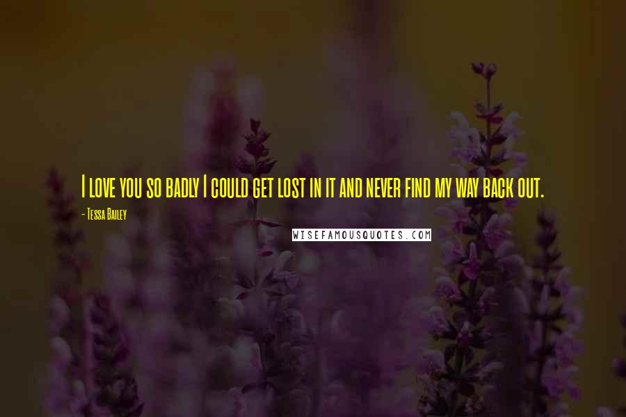 Tessa Bailey Quotes: I love you so badly I could get lost in it and never find my way back out.