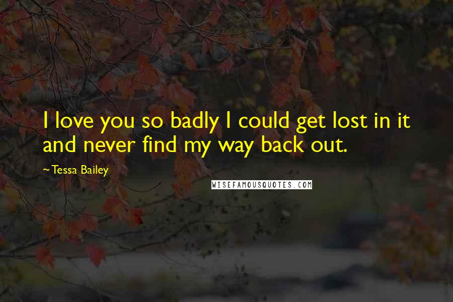 Tessa Bailey Quotes: I love you so badly I could get lost in it and never find my way back out.