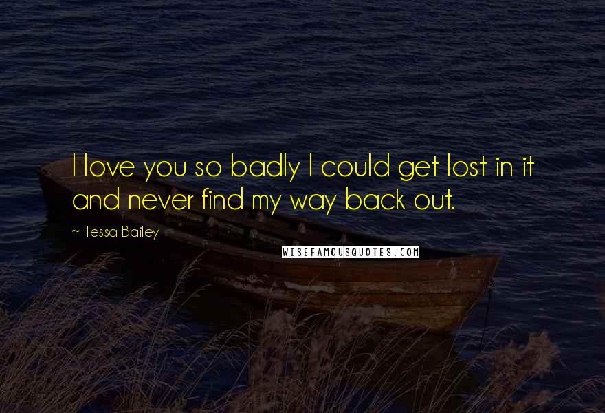 Tessa Bailey Quotes: I love you so badly I could get lost in it and never find my way back out.