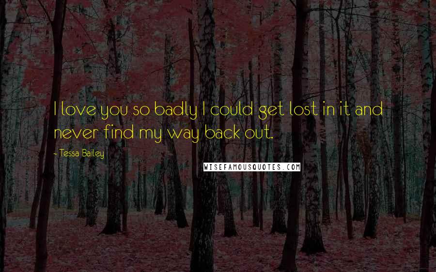 Tessa Bailey Quotes: I love you so badly I could get lost in it and never find my way back out.