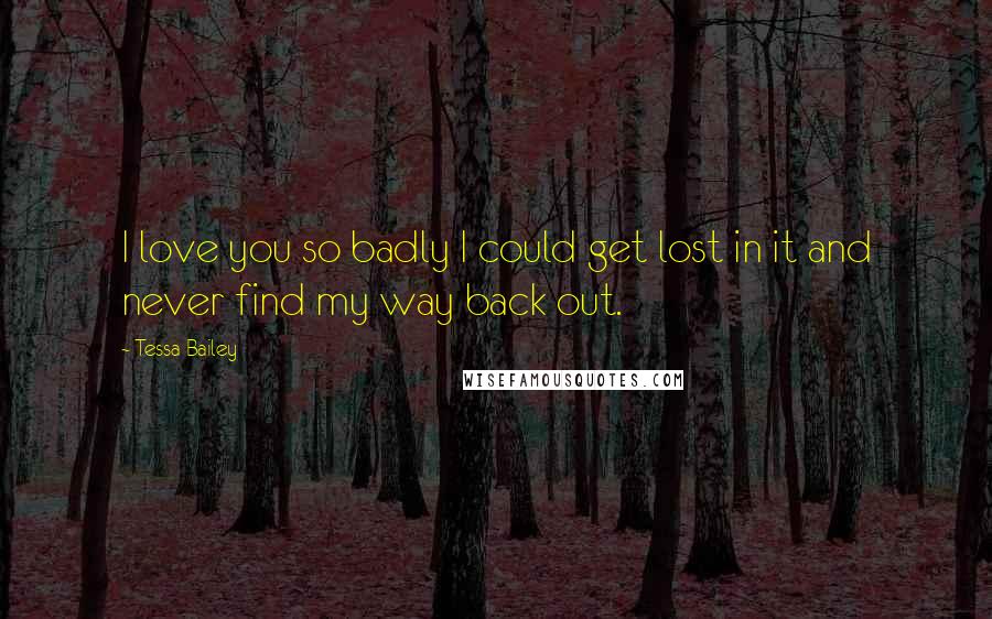 Tessa Bailey Quotes: I love you so badly I could get lost in it and never find my way back out.
