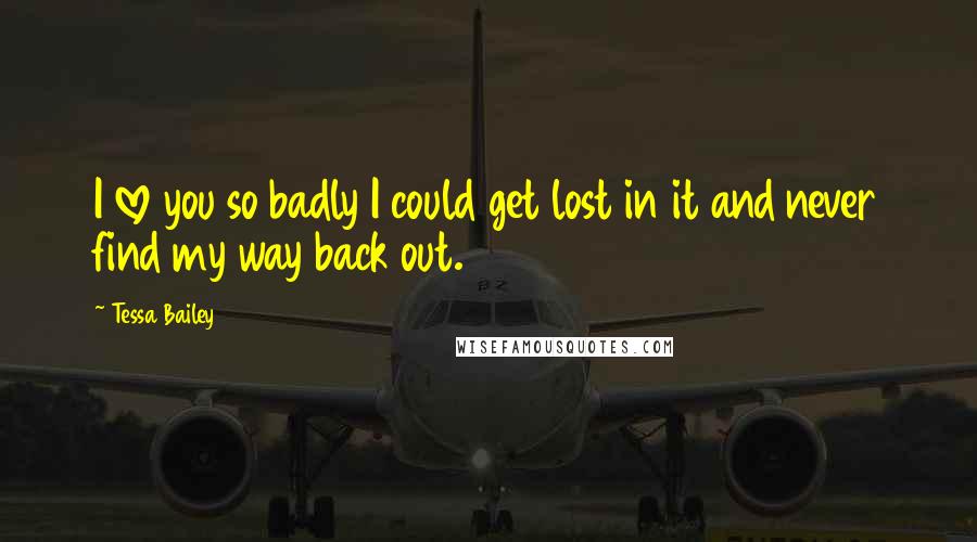 Tessa Bailey Quotes: I love you so badly I could get lost in it and never find my way back out.