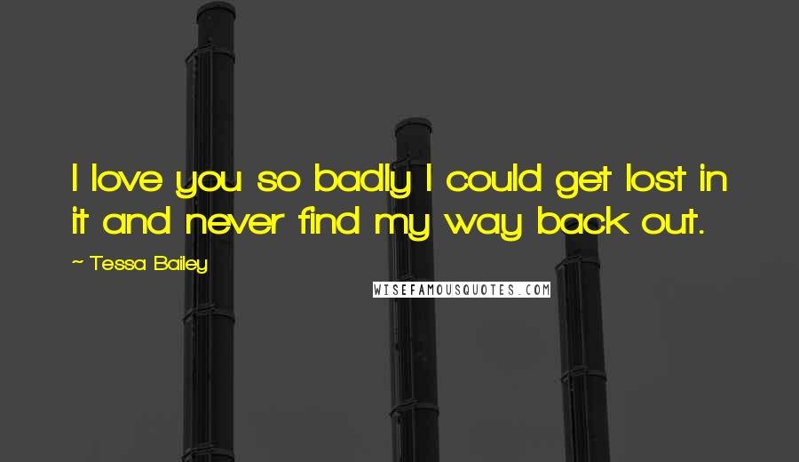 Tessa Bailey Quotes: I love you so badly I could get lost in it and never find my way back out.