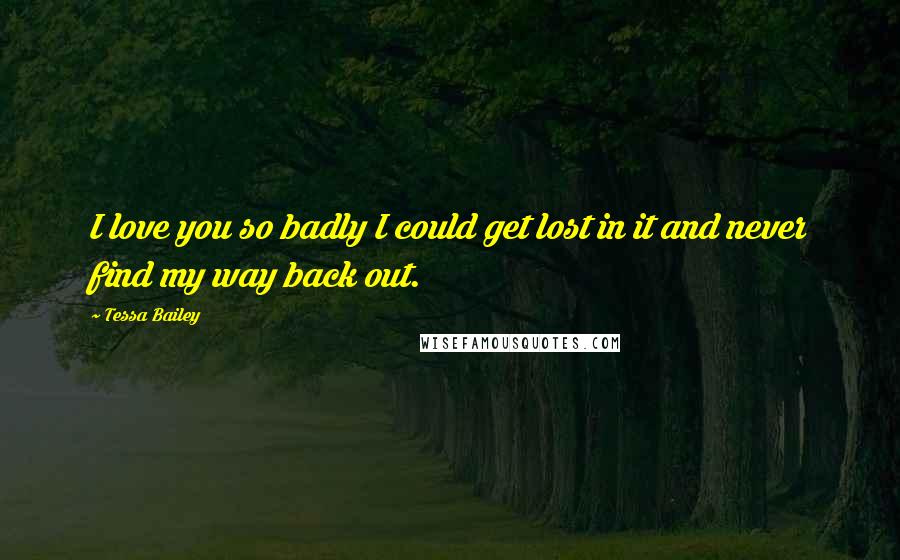 Tessa Bailey Quotes: I love you so badly I could get lost in it and never find my way back out.