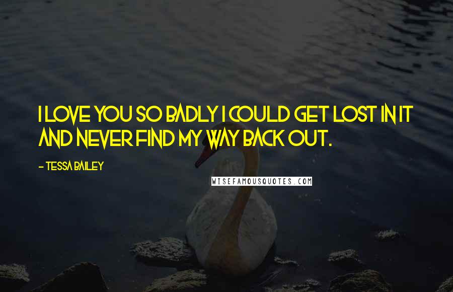 Tessa Bailey Quotes: I love you so badly I could get lost in it and never find my way back out.