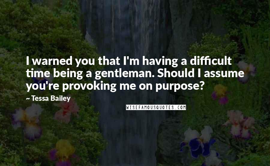 Tessa Bailey Quotes: I warned you that I'm having a difficult time being a gentleman. Should I assume you're provoking me on purpose?