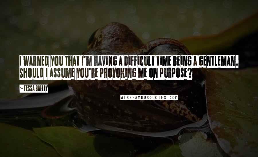 Tessa Bailey Quotes: I warned you that I'm having a difficult time being a gentleman. Should I assume you're provoking me on purpose?