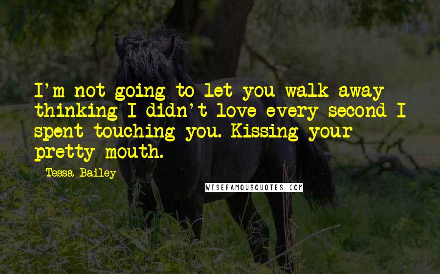 Tessa Bailey Quotes: I'm not going to let you walk away thinking I didn't love every second I spent touching you. Kissing your pretty mouth.