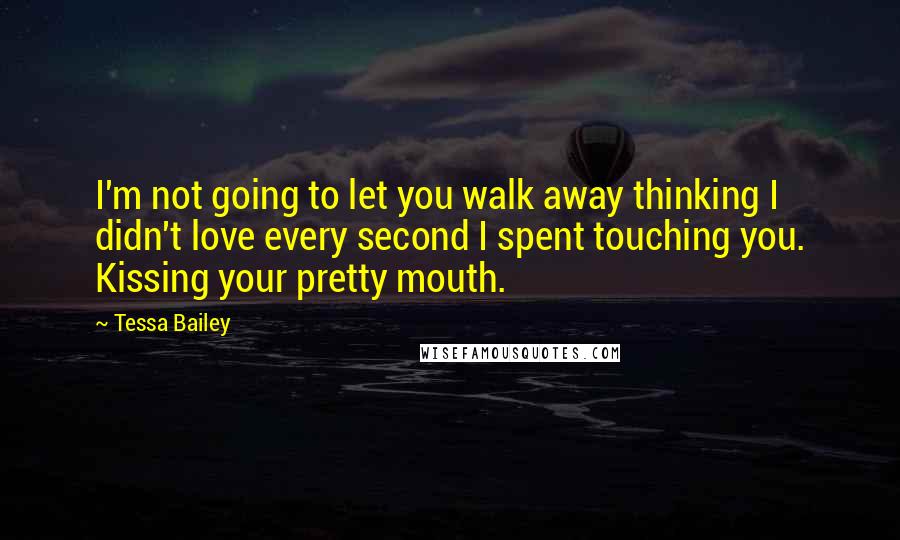 Tessa Bailey Quotes: I'm not going to let you walk away thinking I didn't love every second I spent touching you. Kissing your pretty mouth.