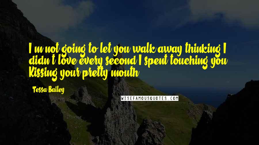 Tessa Bailey Quotes: I'm not going to let you walk away thinking I didn't love every second I spent touching you. Kissing your pretty mouth.