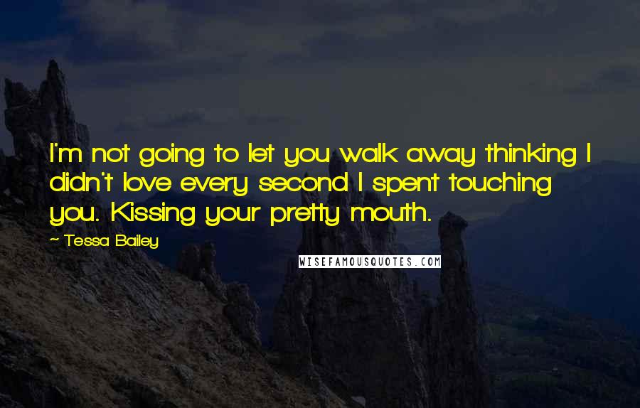 Tessa Bailey Quotes: I'm not going to let you walk away thinking I didn't love every second I spent touching you. Kissing your pretty mouth.