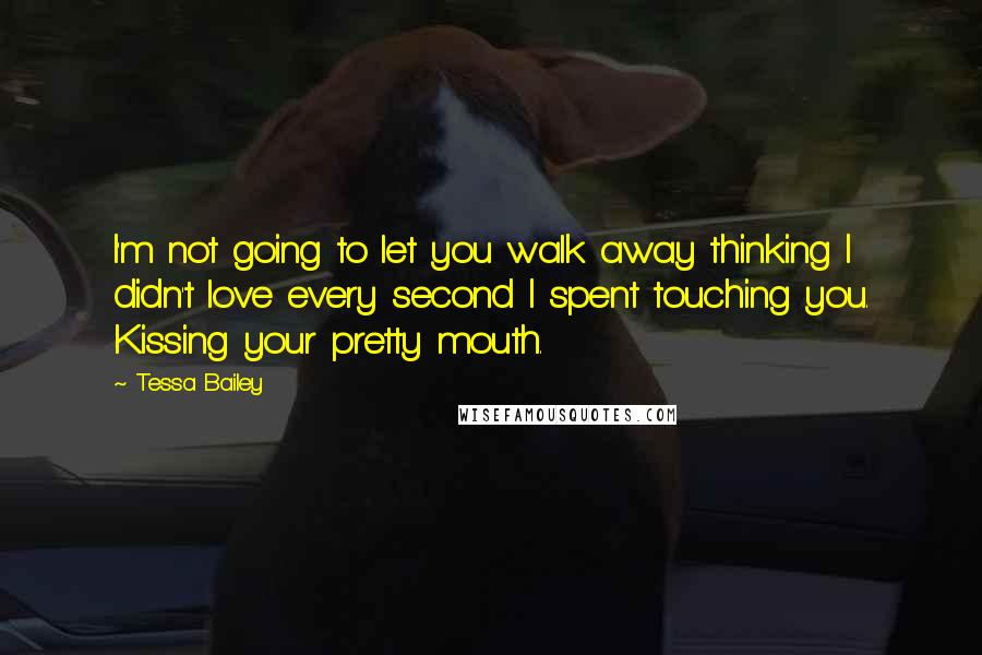 Tessa Bailey Quotes: I'm not going to let you walk away thinking I didn't love every second I spent touching you. Kissing your pretty mouth.