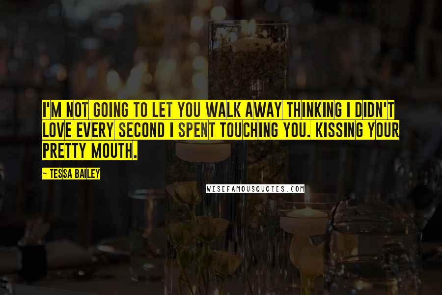 Tessa Bailey Quotes: I'm not going to let you walk away thinking I didn't love every second I spent touching you. Kissing your pretty mouth.