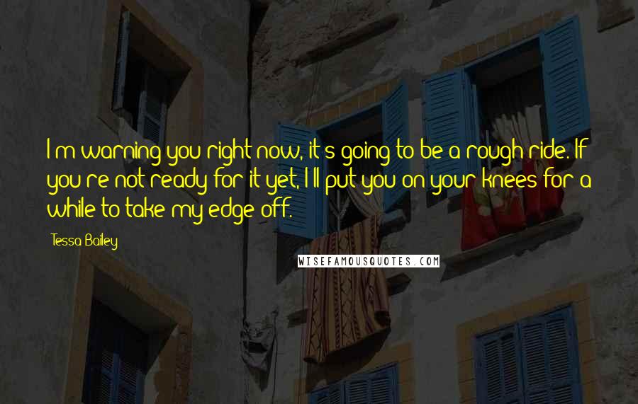 Tessa Bailey Quotes: I'm warning you right now, it's going to be a rough ride. If you're not ready for it yet, I'll put you on your knees for a while to take my edge off.