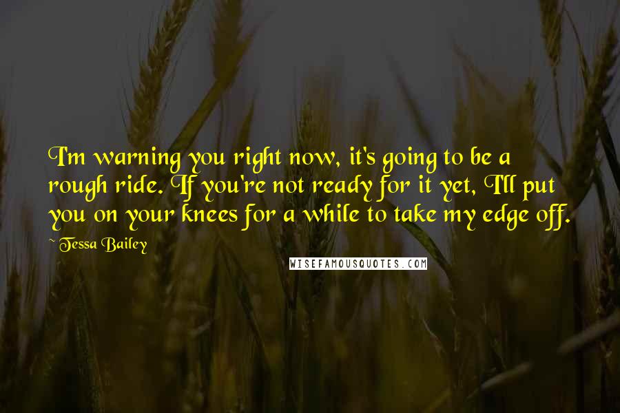 Tessa Bailey Quotes: I'm warning you right now, it's going to be a rough ride. If you're not ready for it yet, I'll put you on your knees for a while to take my edge off.