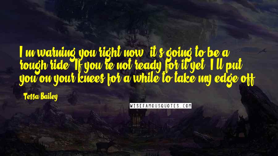 Tessa Bailey Quotes: I'm warning you right now, it's going to be a rough ride. If you're not ready for it yet, I'll put you on your knees for a while to take my edge off.