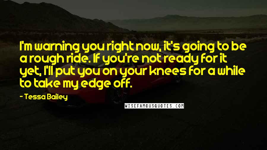 Tessa Bailey Quotes: I'm warning you right now, it's going to be a rough ride. If you're not ready for it yet, I'll put you on your knees for a while to take my edge off.