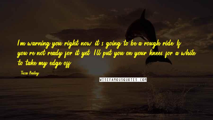 Tessa Bailey Quotes: I'm warning you right now, it's going to be a rough ride. If you're not ready for it yet, I'll put you on your knees for a while to take my edge off.