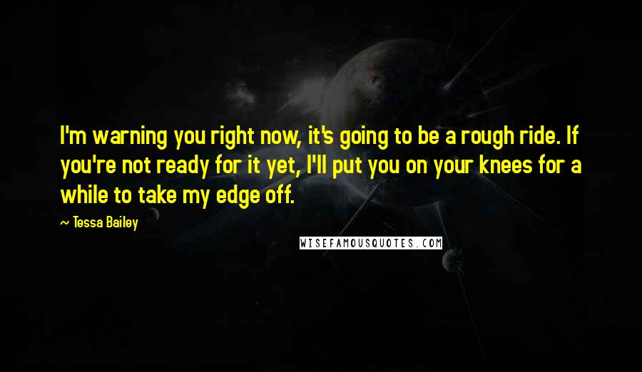 Tessa Bailey Quotes: I'm warning you right now, it's going to be a rough ride. If you're not ready for it yet, I'll put you on your knees for a while to take my edge off.