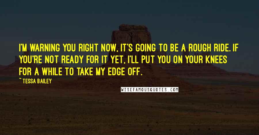 Tessa Bailey Quotes: I'm warning you right now, it's going to be a rough ride. If you're not ready for it yet, I'll put you on your knees for a while to take my edge off.