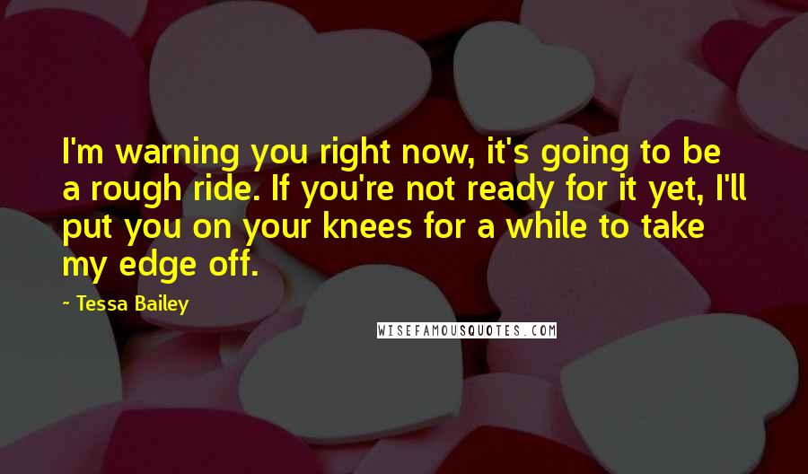 Tessa Bailey Quotes: I'm warning you right now, it's going to be a rough ride. If you're not ready for it yet, I'll put you on your knees for a while to take my edge off.