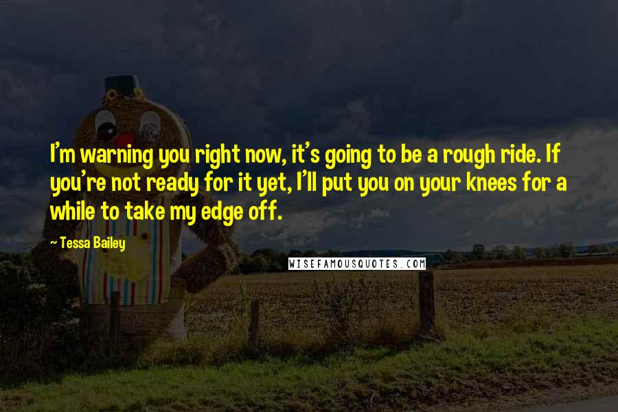 Tessa Bailey Quotes: I'm warning you right now, it's going to be a rough ride. If you're not ready for it yet, I'll put you on your knees for a while to take my edge off.