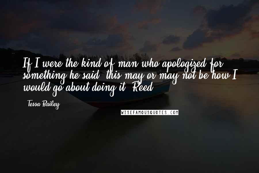 Tessa Bailey Quotes: If I were the kind of man who apologized for something he said, this may or may not be how I would go about doing it. Reed.