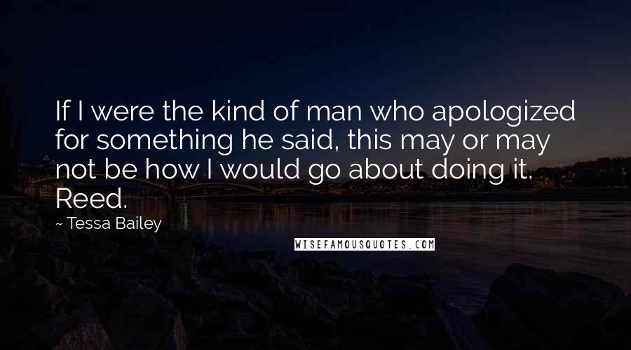 Tessa Bailey Quotes: If I were the kind of man who apologized for something he said, this may or may not be how I would go about doing it. Reed.