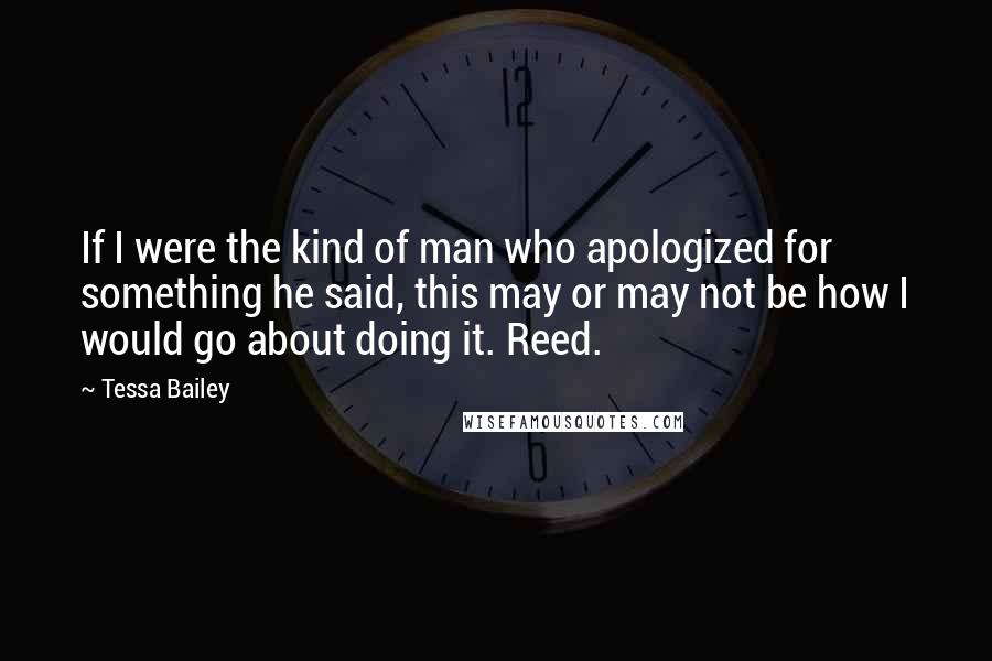 Tessa Bailey Quotes: If I were the kind of man who apologized for something he said, this may or may not be how I would go about doing it. Reed.