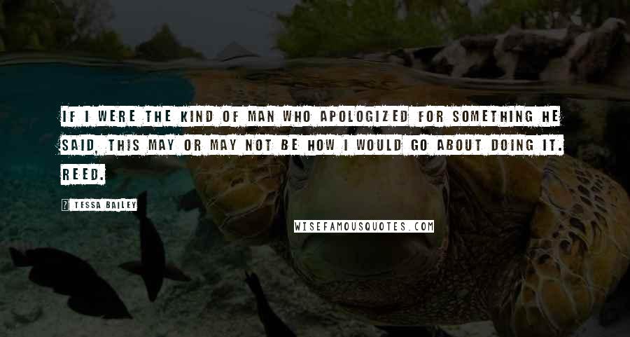 Tessa Bailey Quotes: If I were the kind of man who apologized for something he said, this may or may not be how I would go about doing it. Reed.