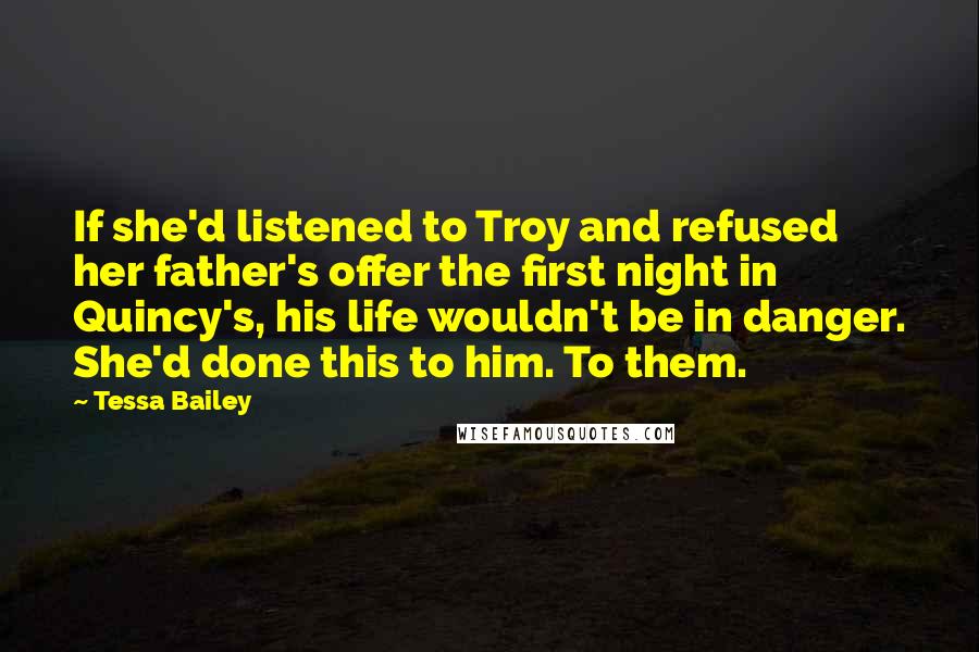 Tessa Bailey Quotes: If she'd listened to Troy and refused her father's offer the first night in Quincy's, his life wouldn't be in danger. She'd done this to him. To them.