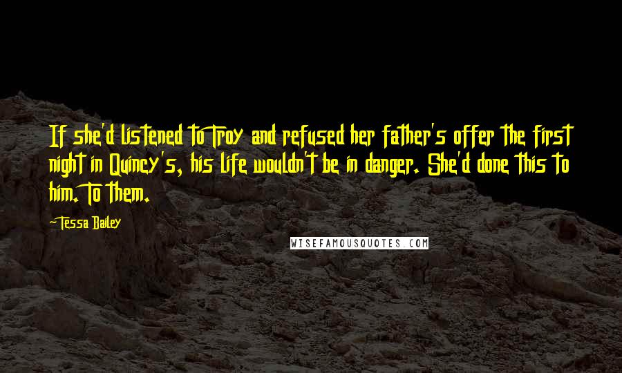 Tessa Bailey Quotes: If she'd listened to Troy and refused her father's offer the first night in Quincy's, his life wouldn't be in danger. She'd done this to him. To them.