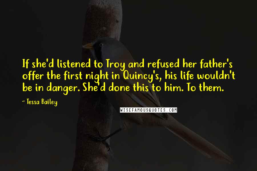 Tessa Bailey Quotes: If she'd listened to Troy and refused her father's offer the first night in Quincy's, his life wouldn't be in danger. She'd done this to him. To them.