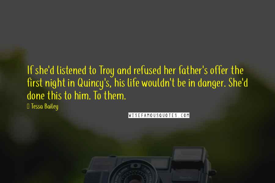 Tessa Bailey Quotes: If she'd listened to Troy and refused her father's offer the first night in Quincy's, his life wouldn't be in danger. She'd done this to him. To them.