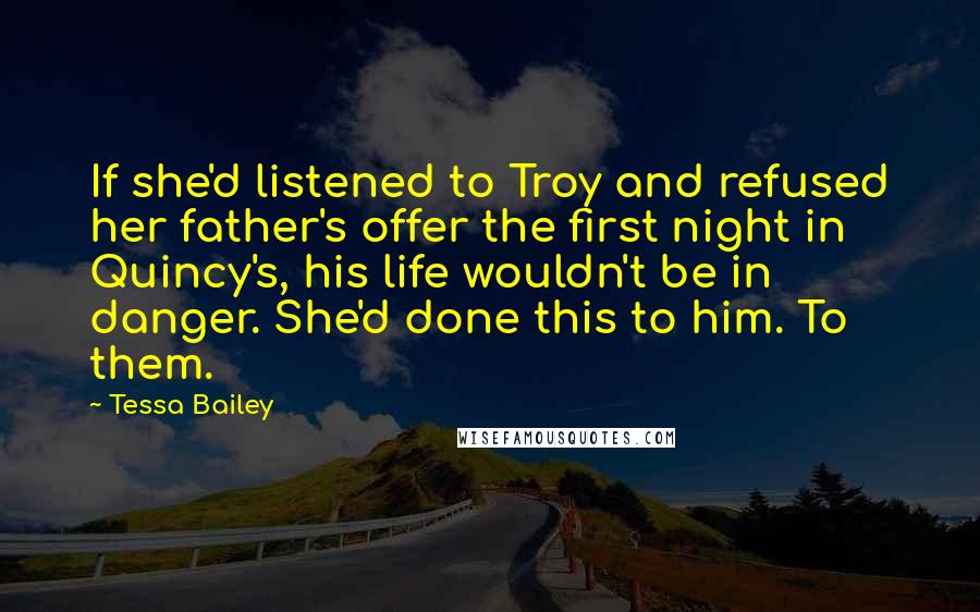 Tessa Bailey Quotes: If she'd listened to Troy and refused her father's offer the first night in Quincy's, his life wouldn't be in danger. She'd done this to him. To them.