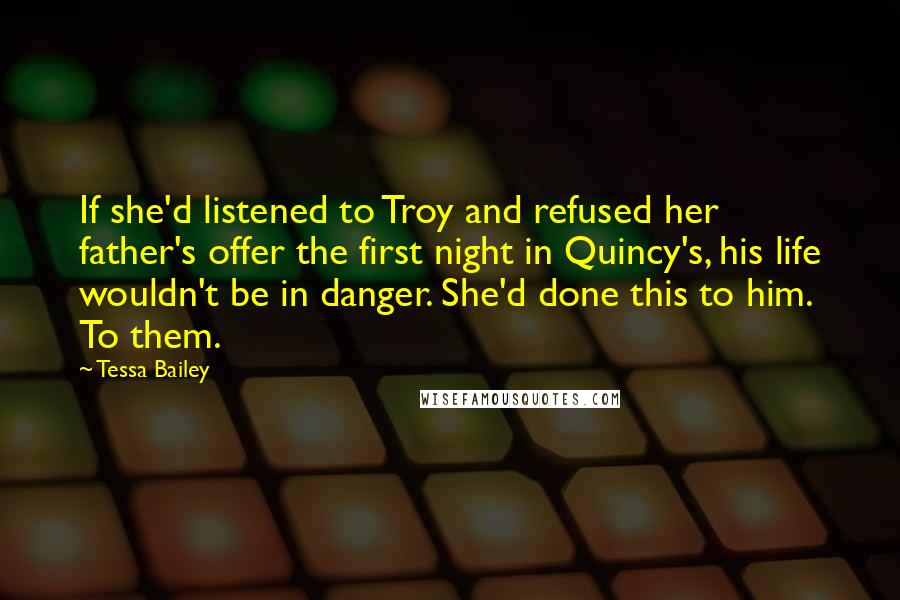 Tessa Bailey Quotes: If she'd listened to Troy and refused her father's offer the first night in Quincy's, his life wouldn't be in danger. She'd done this to him. To them.