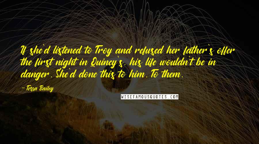 Tessa Bailey Quotes: If she'd listened to Troy and refused her father's offer the first night in Quincy's, his life wouldn't be in danger. She'd done this to him. To them.