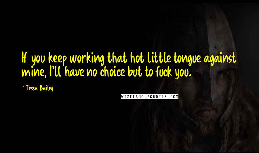 Tessa Bailey Quotes: If you keep working that hot little tongue against mine, I'll have no choice but to fuck you.